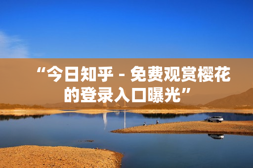 “今日知乎 - 免费观赏樱花的登录入口曝光”