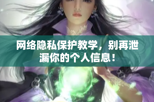 网络隐私保护教学，别再泄漏你的个人信息！