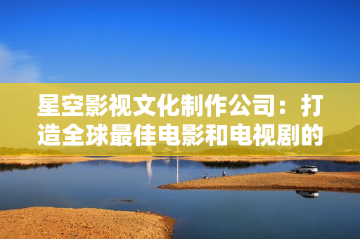 星空影视文化制作公司：打造全球最佳电影和电视剧的制作公司