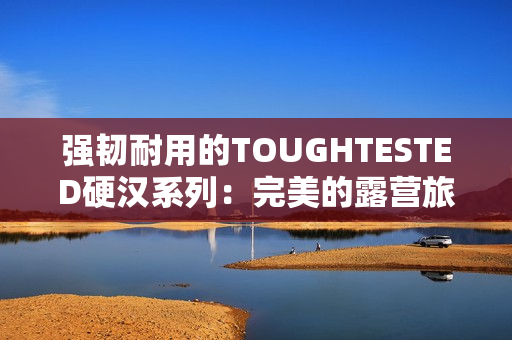 强韧耐用的TOUGHTESTED硬汉系列：完美的露营旅行选择