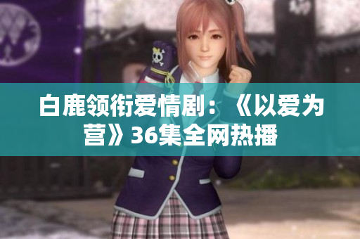 白鹿领衔爱情剧：《以爱为营》36集全网热播