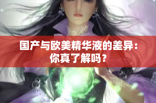 国产与欧美精华液的差异：你真了解吗？