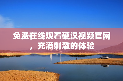 免费在线观看硬汉视频官网，充满刺激的体验