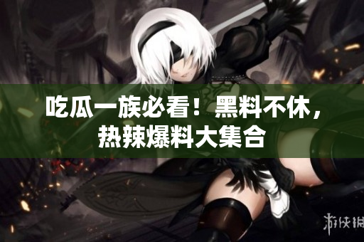 吃瓜一族必看！黑料不休，热辣爆料大集合