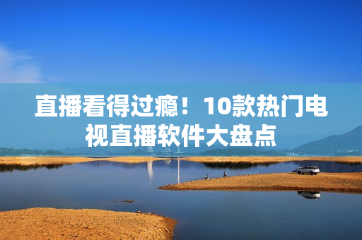 直播看得过瘾！10款热门电视直播软件大盘点
