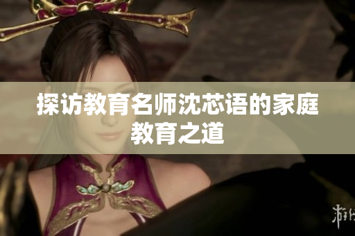 探访教育名师沈芯语的家庭教育之道