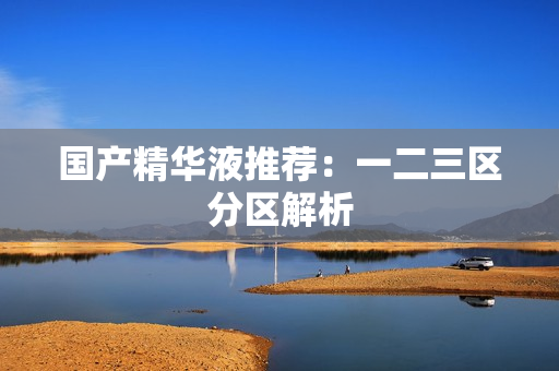 国产精华液推荐：一二三区分区解析