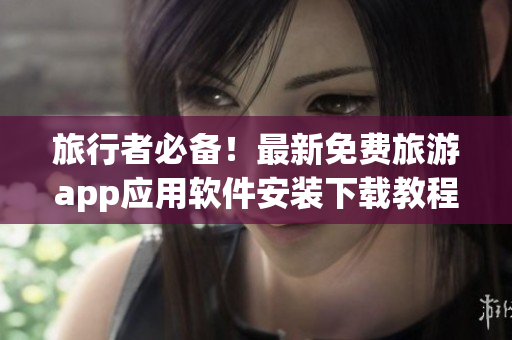 旅行者必备！最新免费旅游app应用软件安装下载教程