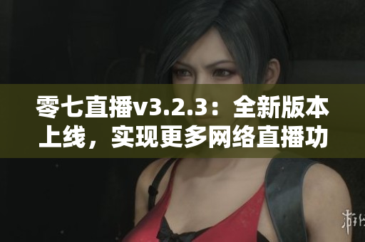 零七直播v3.2.3：全新版本上线，实现更多网络直播功能！