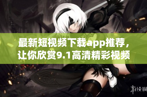 最新短视频下载app推荐，让你欣赏9.1高清精彩视频