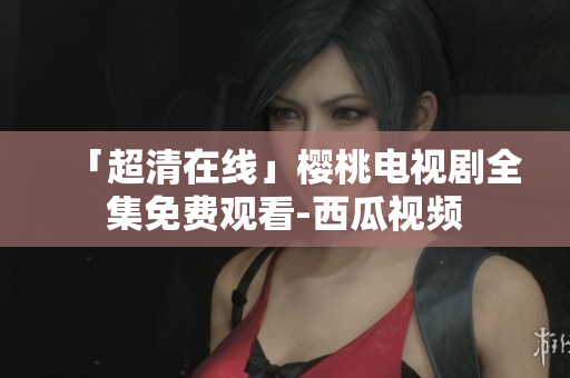 「超清在线」樱桃电视剧全集免费观看-西瓜视频