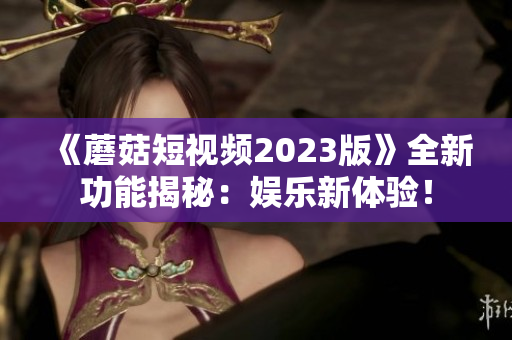 《蘑菇短视频2023版》全新功能揭秘：娱乐新体验！