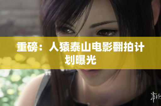 重磅：人猿泰山电影翻拍计划曝光