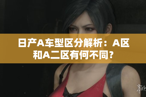 日产A车型区分解析：A区和A二区有何不同？