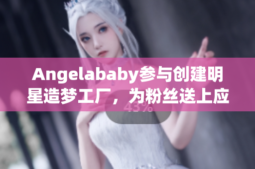 Angelababy参与创建明星造梦工厂，为粉丝送上应援福利