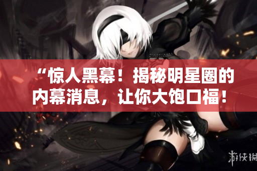 “惊人黑幕！揭秘明星圈的内幕消息，让你大饱口福！”