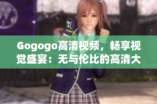 Gogogo高清视频，畅享视觉盛宴：无与伦比的高清大全