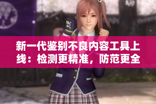 新一代鉴别不良内容工具上线：检测更精准，防范更全面