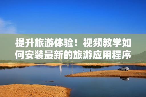 提升旅游体验！视频教学如何安装最新的旅游应用程序V9.1
