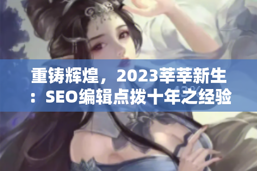 重铸辉煌，2023莘莘新生：SEO编辑点拨十年之经验