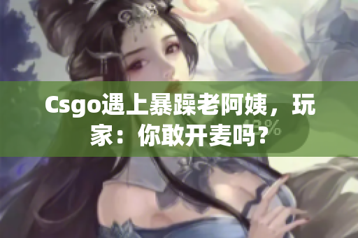 Csgo遇上暴躁老阿姨，玩家：你敢开麦吗？