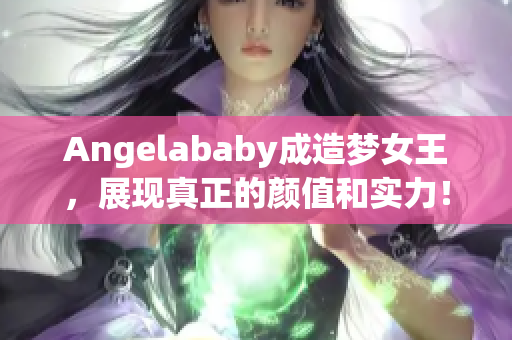 Angelababy成造梦女王，展现真正的颜值和实力！