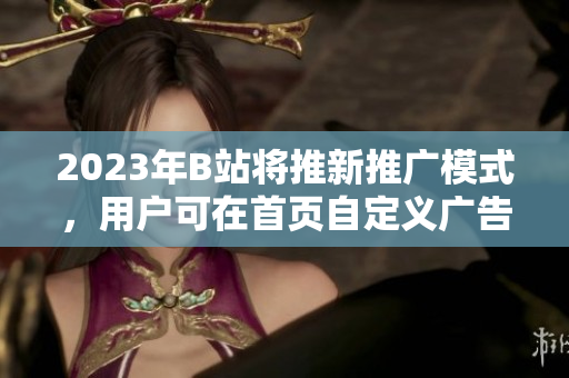 2023年B站将推新推广模式，用户可在首页自定义广告入口