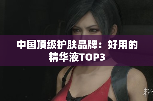 中国顶级护肤品牌：好用的精华液TOP3
