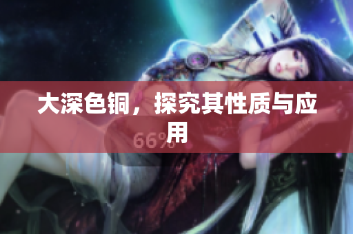大深色铜，探究其性质与应用