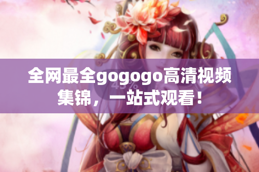 全网最全gogogo高清视频集锦，一站式观看！