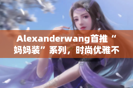 Alexanderwang首推“妈妈装”系列，时尚优雅不失亲和力