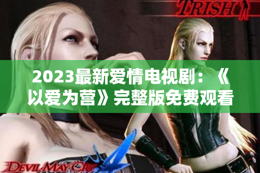 2023最新爱情电视剧：《以爱为营》完整版免费观看