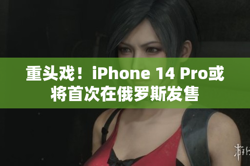 重头戏！iPhone 14 Pro或将首次在俄罗斯发售
