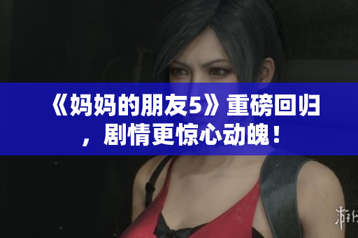 《妈妈的朋友5》重磅回归，剧情更惊心动魄！