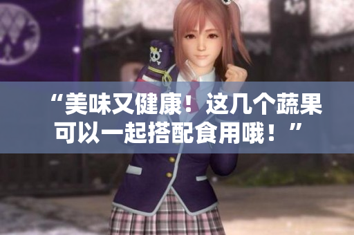 “美味又健康！这几个蔬果可以一起搭配食用哦！”