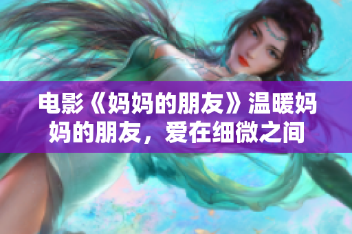 电影《妈妈的朋友》温暖妈妈的朋友，爱在细微之间