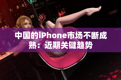 中国的iPhone市场不断成熟：近期关键趋势