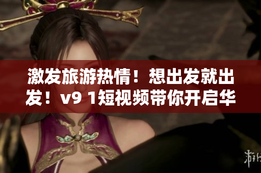激发旅游热情！想出发就出发！v9 1短视频带你开启华丽旅程