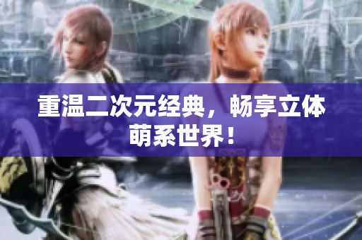 重温二次元经典，畅享立体萌系世界！