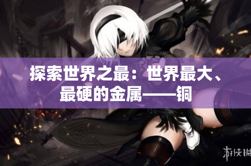 探索世界之最：世界最大、最硬的金属——铜