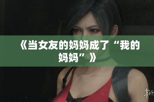《当女友的妈妈成了“我的妈妈”》
