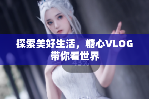 探索美好生活，糖心VLOG带你看世界