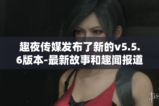 趣夜传媒发布了新的v5.5.6版本-最新故事和趣闻报道