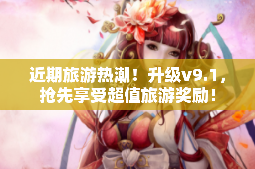 近期旅游热潮！升级v9.1，抢先享受超值旅游奖励！