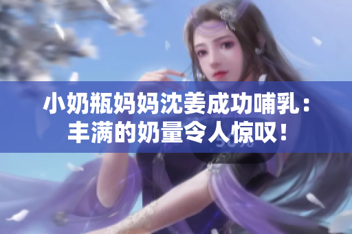 小奶瓶妈妈沈姜成功哺乳：丰满的奶量令人惊叹！