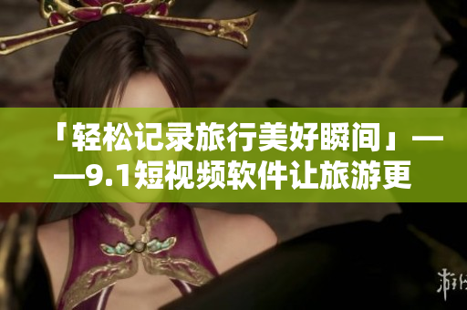 「轻松记录旅行美好瞬间」——9.1短视频软件让旅游更有乐趣