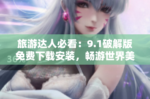 旅游达人必看：9.1破解版免费下载安装，畅游世界美景！