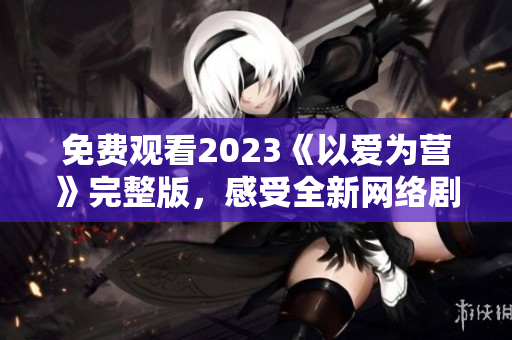 免费观看2023《以爱为营》完整版，感受全新网络剧制作水准