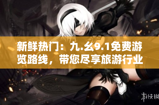 新鲜热门：九.幺9.1免费游览路线，带您尽享旅游行业最佳景点