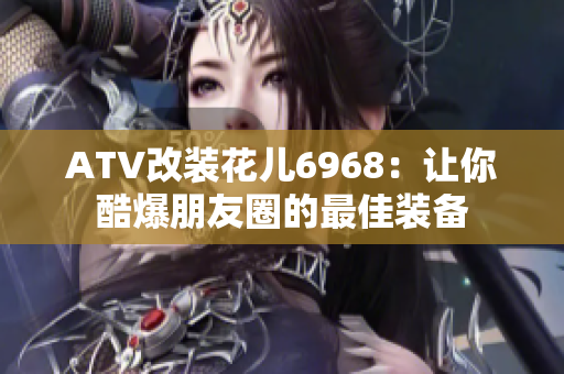 ATV改装花儿6968：让你酷爆朋友圈的最佳装备